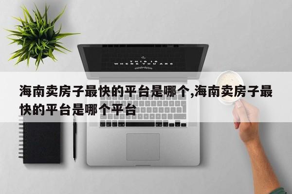 海南卖房子最快的平台是哪个,海南卖房子最快的平台是哪个平台