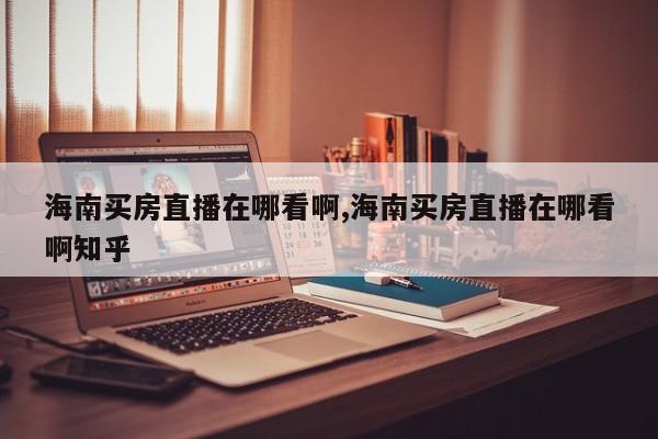 海南买房直播在哪看啊,海南买房直播在哪看啊知乎