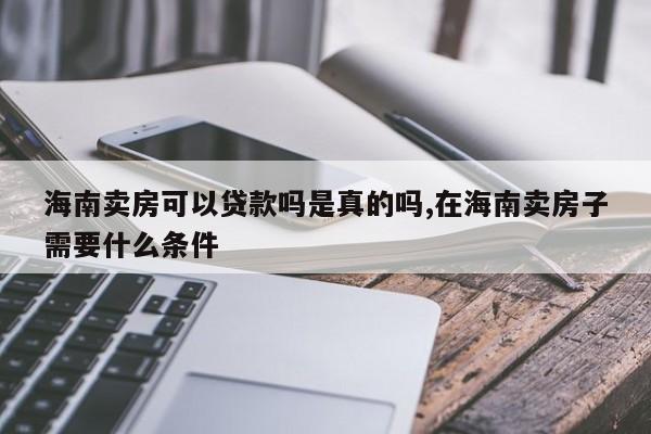 海南卖房可以贷款吗是真的吗,在海南卖房子需要什么条件
