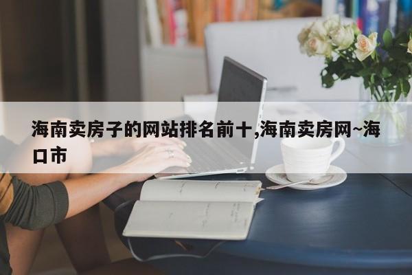 海南卖房子的网站排名前十,海南卖房网~海口市