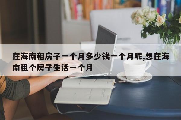 在海南租房子一个月多少钱一个月呢,想在海南租个房子生活一个月