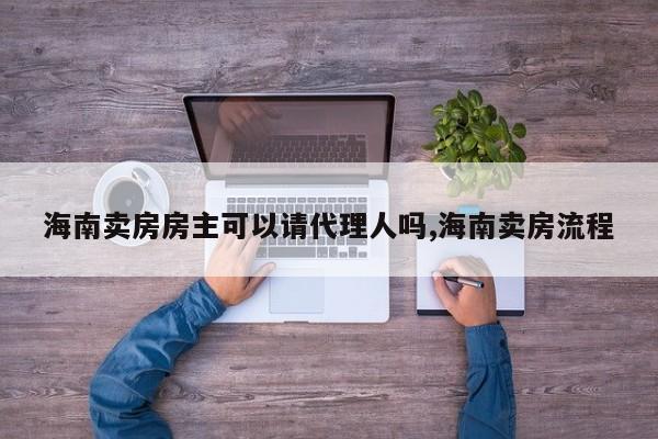 海南卖房房主可以请代理人吗,海南卖房流程
