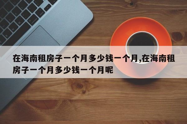在海南租房子一个月多少钱一个月,在海南租房子一个月多少钱一个月呢
