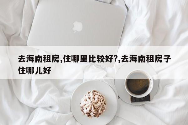 去海南租房,住哪里比较好?,去海南租房子住哪儿好