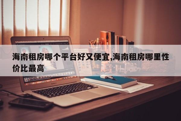 海南租房哪个平台好又便宜,海南租房哪里性价比最高