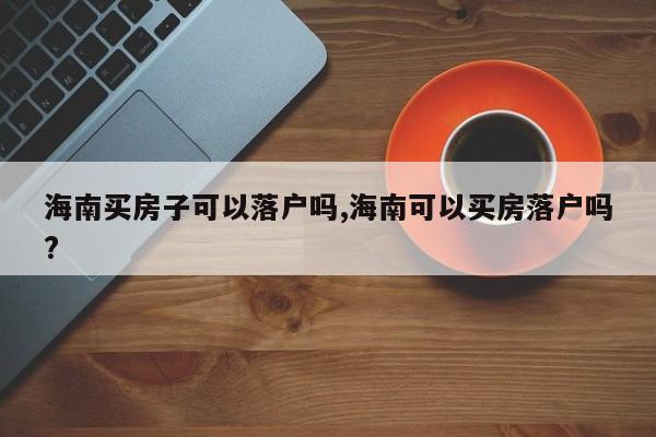 海南买房子可以落户吗,海南可以买房落户吗?