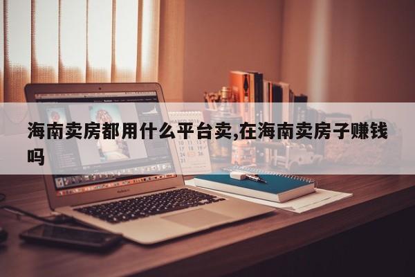 海南卖房都用什么平台卖,在海南卖房子赚钱吗