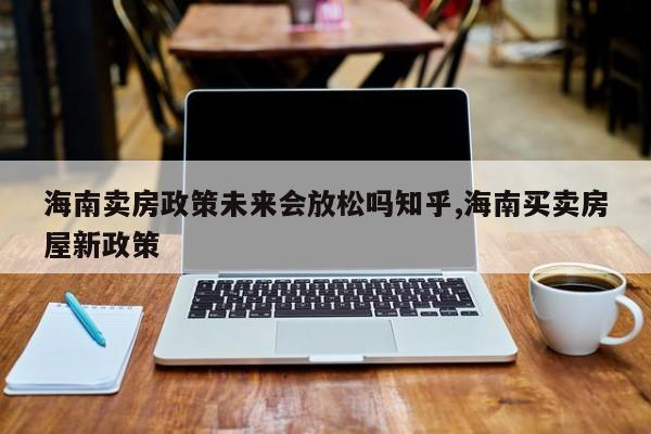 海南卖房政策未来会放松吗知乎,海南买卖房屋新政策