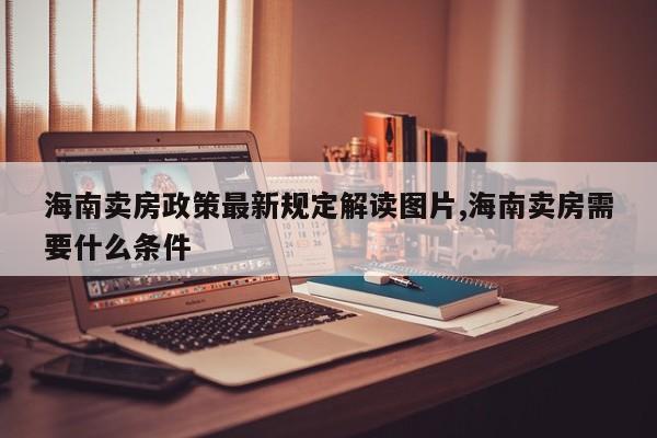 海南卖房政策最新规定解读图片,海南卖房需要什么条件