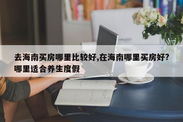去海南买房哪里比较好,在海南哪里买房好?哪里适合养生度假