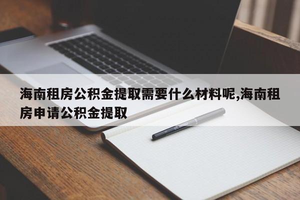 海南租房公积金提取需要什么材料呢,海南租房申请公积金提取