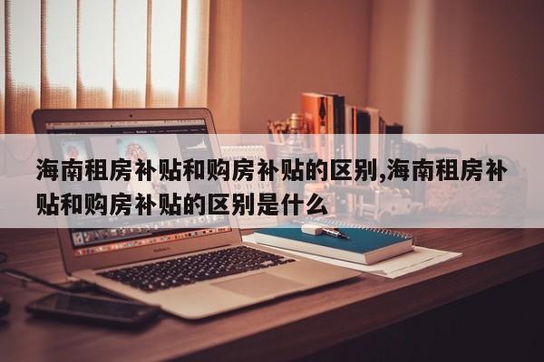 海南租房补贴和购房补贴的区别,海南租房补贴和购房补贴的区别是什么