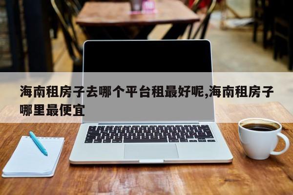 海南租房子去哪个平台租最好呢,海南租房子哪里最便宜