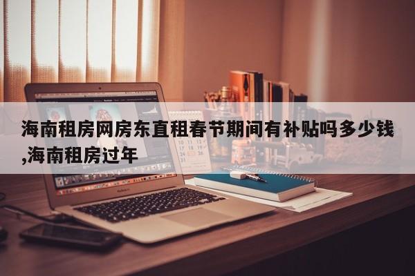 海南租房网房东直租春节期间有补贴吗多少钱,海南租房过年
