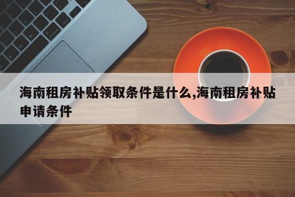 海南租房补贴领取条件是什么,海南租房补贴申请条件