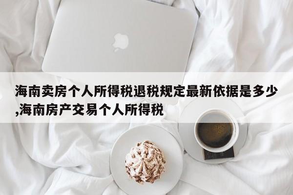 海南卖房个人所得税退税规定最新依据是多少,海南房产交易个人所得税