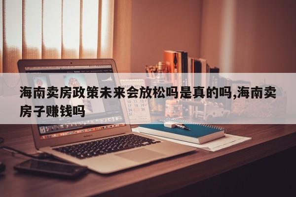 海南卖房政策未来会放松吗是真的吗,海南卖房子赚钱吗
