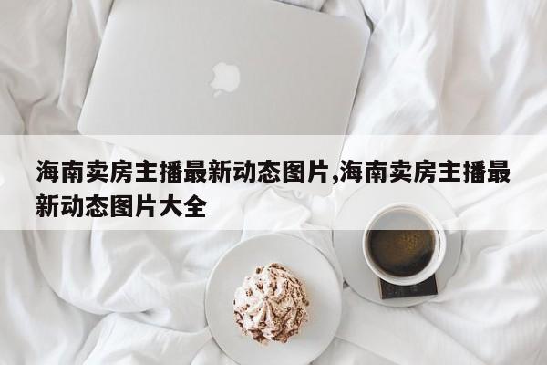 海南卖房主播最新动态图片,海南卖房主播最新动态图片大全