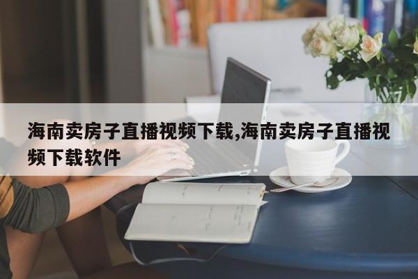 海南卖房子直播视频下载,海南卖房子直播视频下载软件