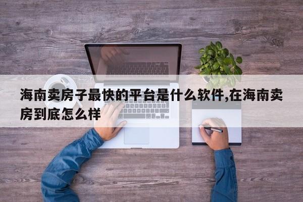 海南卖房子最快的平台是什么软件,在海南卖房到底怎么样