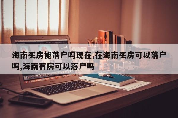 海南买房能落户吗现在,在海南买房可以落户吗,海南有房可以落户吗